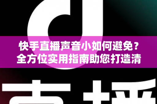 快手直播声音小如何避免？全方位实用指南助您打造清晰响亮的直播音效