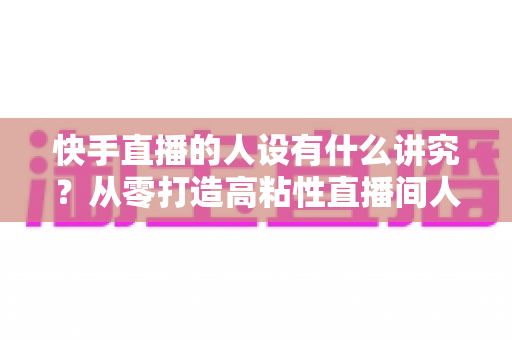 快手直播的人设有什么讲究？从零打造高粘性直播间人设的实战指南