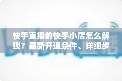 快手直播的快手小店怎么解锁?最新开通条件、详细步骤与常见问题一站式指南 快手直播的快手小店怎么解锁?最新开通条件、详细步骤与常见问题一站式指南