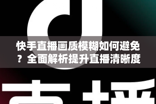 快手直播画质模糊如何避免?全面解析提升直播清晰度的实用技巧与优化指南 快手直播画质模糊如何避免?全面解析提升直播清晰度的实用技巧与优化指南