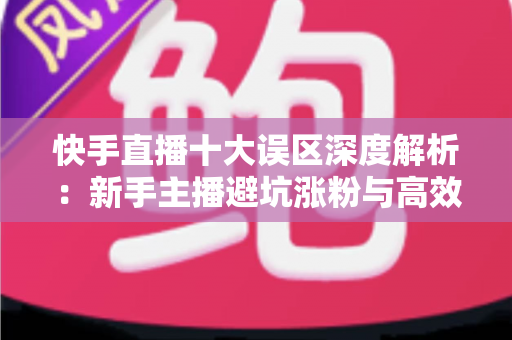 快手直播十大误区深度解析：新手主播避坑涨粉与高效变现的实战指南