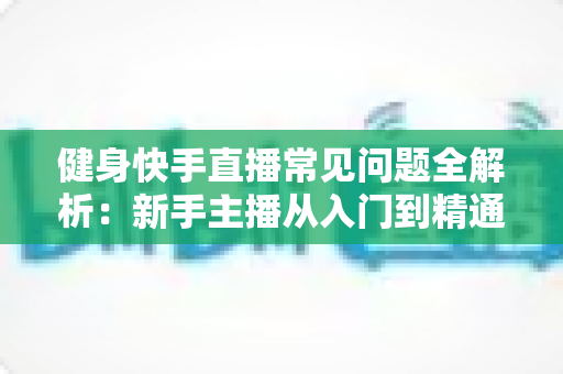 健身快手直播常见问题全解析：新手主播从入门到精通的实用指南