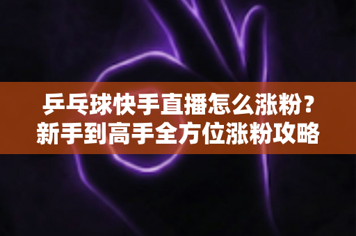 乒乓球快手直播怎么涨粉?新手到高手全方位涨粉攻略与实战技巧分享 乒乓球快手直播怎么涨粉?新手到高手全方位涨粉攻略与实战技巧分享