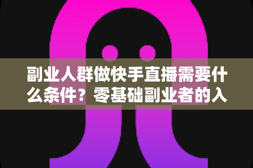 副业人群做快手直播需要什么条件？零基础副业者的入门条件与实操指南全解析