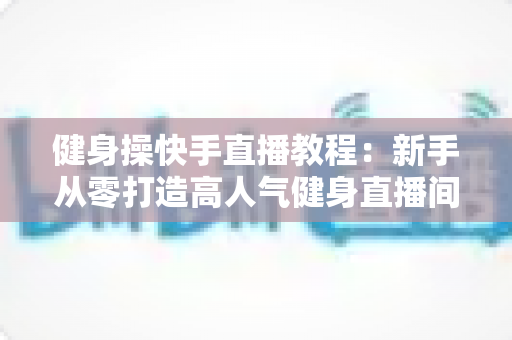 健身操快手直播教程：新手从零打造高人气健身直播间的完整实战指南