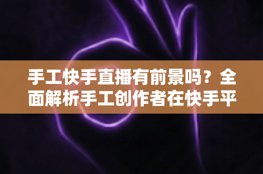 手工快手直播有前景吗?全面解析手工创作者在快手平台的发展机遇与变现路径 手工快手直播有前景吗?全面解析手工创作者在快手平台的发展机遇与变现路径