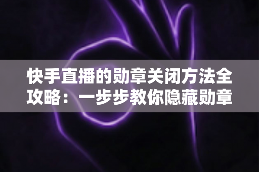 快手直播的勋章关闭方法全攻略:一步步教你隐藏勋章,还原清爽直播间体验 快手直播的勋章关闭方法全攻略:一步步教你隐藏勋章,还原清爽直播间体验