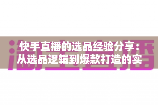 快手直播的选品经验分享:从选品逻辑到爆款打造的实战全攻略 快手直播的选品经验分享:从选品逻辑到爆款打造的实战全攻略