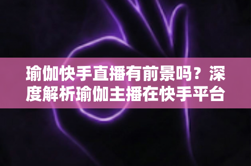 瑜伽快手直播有前景吗?深度解析瑜伽主播在快手平台的机遇、挑战与变现路径 瑜伽快手直播有前景吗?深度解析瑜伽主播在快手平台的机遇、挑战与变现路径