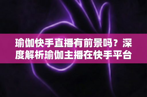 瑜伽快手直播有前景吗？深度解析瑜伽主播在快手平台的机遇、挑战与变现路径