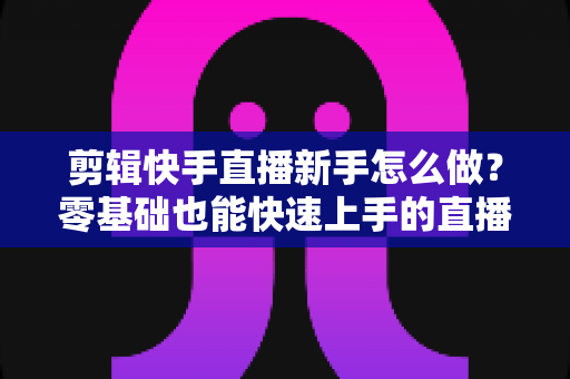 剪辑快手直播新手怎么做？零基础也能快速上手的直播回放剪辑全攻略
