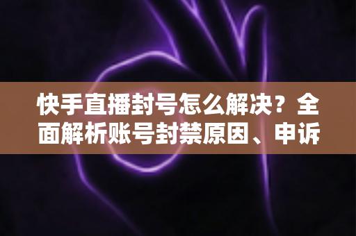 快手直播封号怎么解决？全面解析账号封禁原因、申诉流程与预防措施