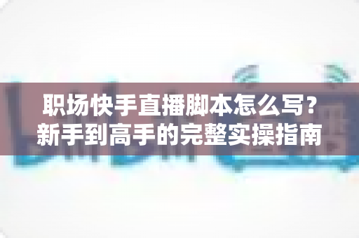 职场快手直播脚本怎么写?新手到高手的完整实操指南与万能模板 职场快手直播脚本怎么写?新手到高手的完整实操指南与万能模板