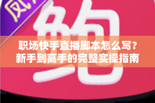职场快手直播脚本怎么写？新手到高手的完整实操指南与万能模板