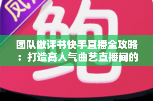 团队做评书快手直播全攻略：打造高人气曲艺直播间的实战运营指南