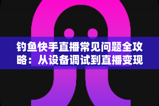 钓鱼快手直播常见问题全攻略:从设备调试到直播变现的一站式实战指南 钓鱼快手直播常见问题全攻略:从设备调试到直播变现的一站式实战指南