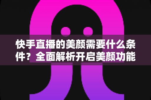 快手直播的美颜需要什么条件？全面解析开启美颜功能的硬件、软件要求与使用技巧