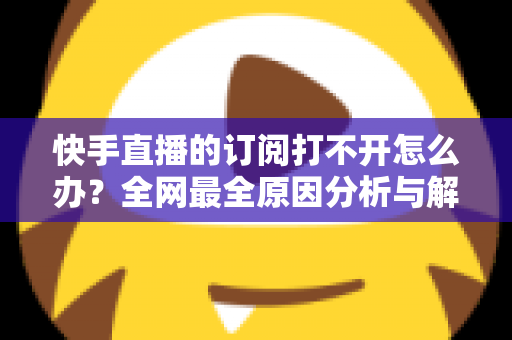 快手直播的订阅打不开怎么办？全网最全原因分析与解决方法大全