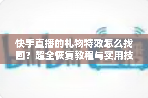 快手直播的礼物特效怎么找回？超全恢复教程与实用技巧一站搞定
