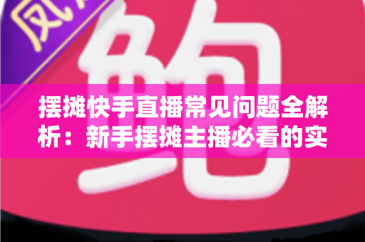 摆摊快手直播常见问题全解析:新手摆摊主播必看的实战避坑指南 摆摊快手直播常见问题全解析:新手摆摊主播必看的实战避坑指南