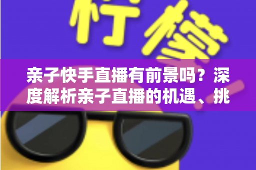 亲子快手直播有前景吗?深度解析亲子直播的机遇、挑战与实操指南 亲子快手直播有前景吗?深度解析亲子直播的机遇、挑战与实操指南