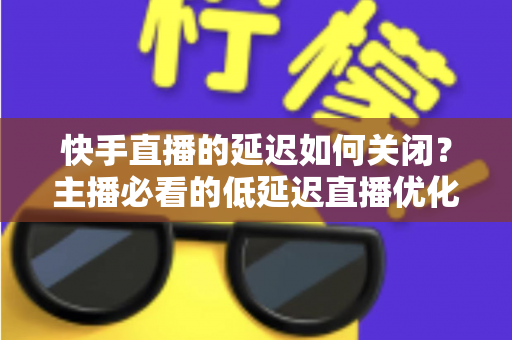 快手直播的延迟如何关闭?主播必看的低延迟直播优化全攻略 快手直播的延迟如何关闭?主播必看的低延迟直播优化全攻略
