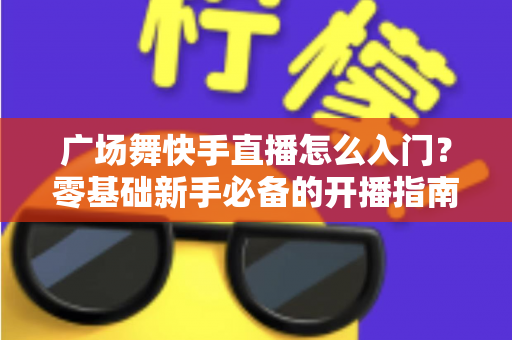 广场舞快手直播怎么入门？零基础新手必备的开播指南与实战技巧