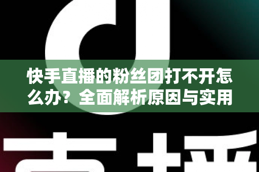 快手直播的粉丝团打不开怎么办？全面解析原因与实用解决方法指南