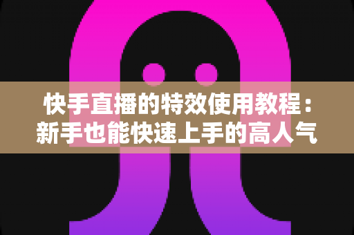 快手直播的特效使用教程：新手也能快速上手的高人气直播特效实战指南