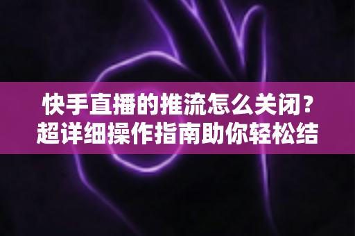 快手直播的推流怎么关闭？超详细操作指南助你轻松结束直播推流