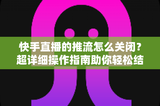 快手直播的推流怎么关闭？超详细操作指南助你轻松结束直播推流