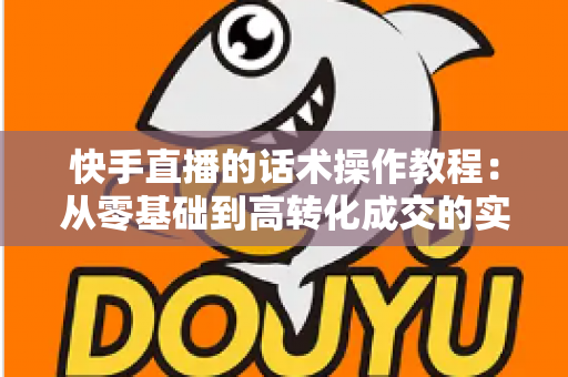 快手直播的话术操作教程:从零基础到高转化成交的实战全攻略 快手直播的话术操作教程:从零基础到高转化成交的实战全攻略
