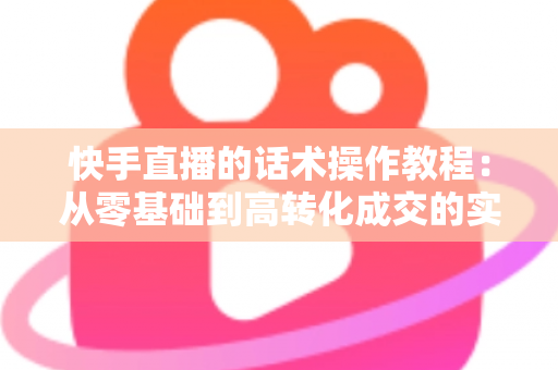 快手直播的话术操作教程:从零基础到高转化成交的实战全攻略 快手直播的话术操作教程:从零基础到高转化成交的实战全攻略