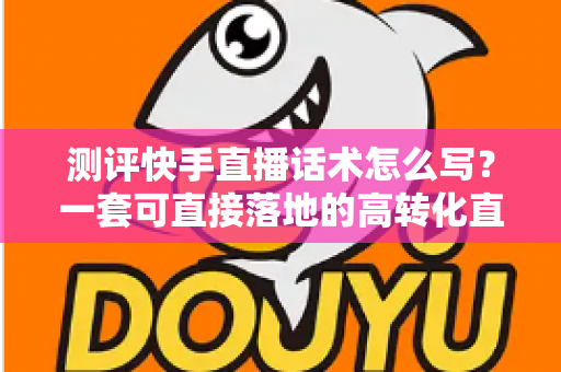 测评快手直播话术怎么写？一套可直接落地的高转化直播话术实操指南