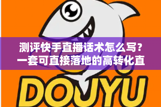 测评快手直播话术怎么写？一套可直接落地的高转化直播话术实操指南