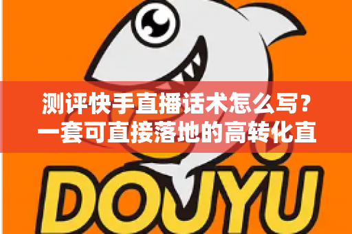 测评快手直播话术怎么写？一套可直接落地的高转化直播话术实操指南