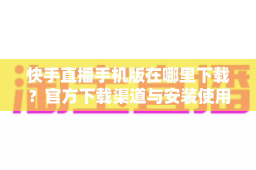 快手直播手机版在哪里下载?官方下载渠道与安装使用全攻略 快手直播手机版在哪里下载?官方下载渠道与安装使用全攻略