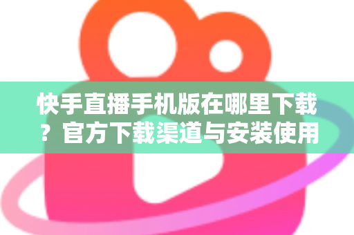 快手直播手机版在哪里下载？官方下载渠道与安装使用全攻略