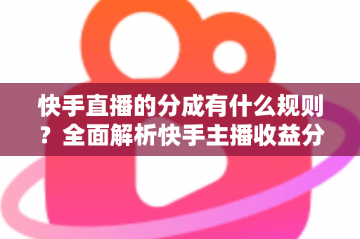 快手直播的分成有什么规则？全面解析快手主播收益分成比例、提现流程与增收技巧