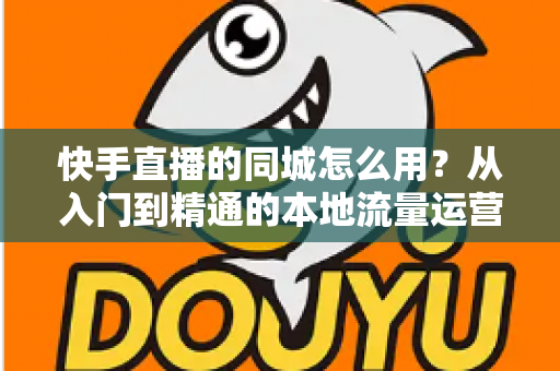 快手直播的同城怎么用?从入门到精通的本地流量运营全攻略 快手直播的同城怎么用?从入门到精通的本地流量运营全攻略