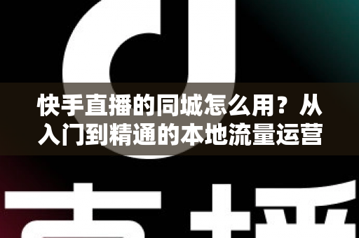 快手直播的同城怎么用?从入门到精通的本地流量运营全攻略 快手直播的同城怎么用?从入门到精通的本地流量运营全攻略