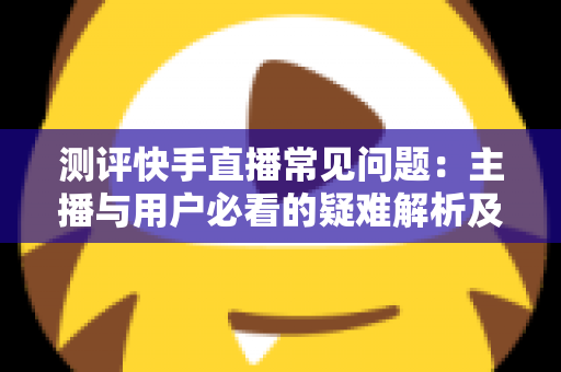 测评快手直播常见问题:主播与用户必看的疑难解析及实用解决方案指南 测评快手直播常见问题:主播与用户必看的疑难解析及实用解决方案指南