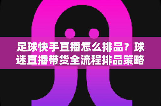 足球快手直播怎么排品?球迷直播带货全流程排品策略与实战技巧全解析 足球快手直播怎么排品?球迷直播带货全流程排品策略与实战技巧全解析