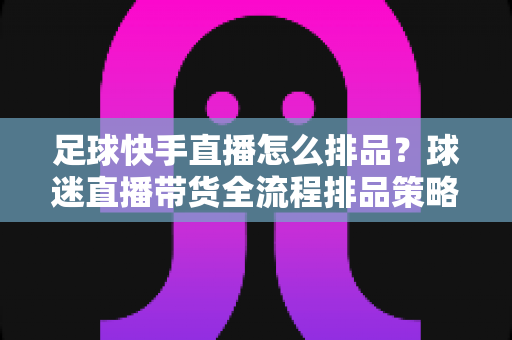 足球快手直播怎么排品?球迷直播带货全流程排品策略与实战技巧全解析 足球快手直播怎么排品?球迷直播带货全流程排品策略与实战技巧全解析