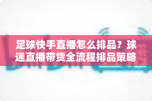 足球快手直播怎么排品？球迷直播带货全流程排品策略与实战技巧全解析