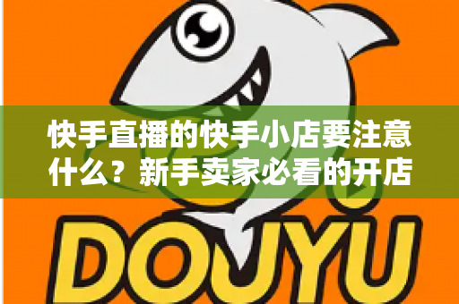 快手直播的快手小店要注意什么?新手卖家必看的开店运营与避坑全攻略 快手直播的快手小店要注意什么?新手卖家必看的开店运营与避坑全攻略