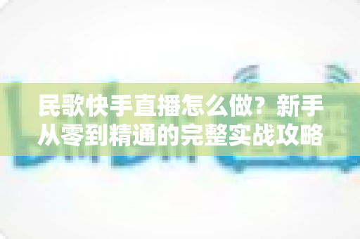 民歌快手直播怎么做？新手从零到精通的完整实战攻略与涨粉变现指南