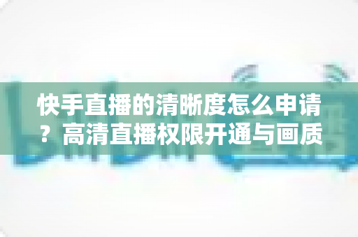 快手直播的清晰度怎么申请?高清直播权限开通与画质优化全攻略 快手直播的清晰度怎么申请?高清直播权限开通与画质优化全攻略
