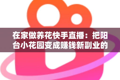 在家做养花快手直播:把阳台小花园变成赚钱新副业的完整指南 在家做养花快手直播:把阳台小花园变成赚钱新副业的完整指南