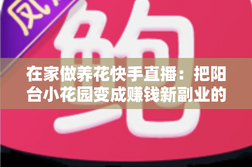 在家做养花快手直播：把阳台小花园变成赚钱新副业的完整指南